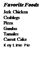 Text Box: Favorite Foods
Jerk Chicken
Crablegs
Pizza
Gumbo
Tamales
Carrot Cake
Key Lime Pie


